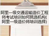 阿里一级交通运输造价工程师考试培训如何挑选机构(阿里一级造价师培训选择)