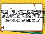阿里二级公路工程建造师考试去哪里线下报名(阿里二级公路建造师报名点)