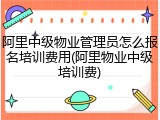 阿里中级物业管理员怎么报名培训费用(阿里物业中级培训费)