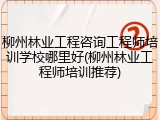 柳州林业工程咨询工程师培训学校哪里好(柳州林业工程师培训推荐)
