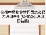 柳州中级物业管理员怎么报名培训费用(柳州物业培训报名费)
