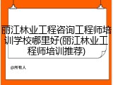 丽江林业工程咨询工程师培训学校哪里好(丽江林业工程师培训推荐)