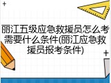 丽江五级应急救援员怎么考需要什么条件(丽江应急救援员报考条件)