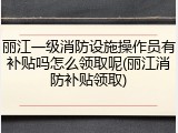 丽江一级消防设施操作员有补贴吗怎么领取呢(丽江消防补贴领取)