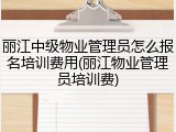 丽江中级物业管理员怎么报名培训费用(丽江物业管理员培训费)