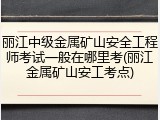 丽江中级金属矿山安全工程师考试一般在哪里考(丽江金属矿山安工考点)