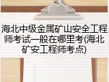 海北中级金属矿山安全工程师考试一般在哪里考(海北矿安工程师考点)