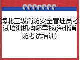 海北三级消防安全管理员考试培训机构哪里找(海北消防考试培训)
