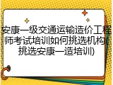 安康一级交通运输造价工程师考试培训如何挑选机构(挑选安康一造培训)