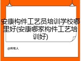 安康构件工艺员培训学校哪里好(安康哪家构件工艺培训好)