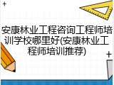 安康林业工程咨询工程师培训学校哪里好(安康林业工程师培训推荐)