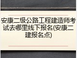 安康二级公路工程建造师考试去哪里线下报名(安康二建报名点)