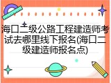 海口二级公路工程建造师考试去哪里线下报名(海口二级建造师报名点)