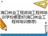 海口林业工程咨询工程师培训学校哪里好(海口林业工程师培训推荐)