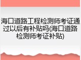 海口道路工程检测师考证通过以后有补贴吗(海口道路检测师考证补贴)