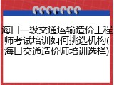 海口一级交通运输造价工程师考试培训如何挑选机构(海口交通造价师培训选择)