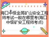 海口中级金属矿山安全工程师考试一般在哪里考(海口中级矿安工程师考点)