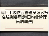 海口中级物业管理员怎么报名培训费用(海口物业管理员培训费)