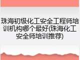 珠海初级化工安全工程师培训机构哪个最好(珠海化工安全师培训推荐)