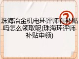 珠海冶金机电环评师有补贴吗怎么领取呢(珠海环评师补贴申领)