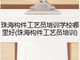 珠海构件工艺员培训学校哪里好(珠海构件工艺员培训)