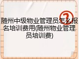 随州中级物业管理员怎么报名培训费用(随州物业管理员培训费)