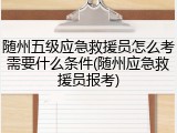 随州五级应急救援员怎么考需要什么条件(随州应急救援员报考)