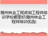 随州林业工程咨询工程师培训学校哪里好(随州林业工程师培训优选)