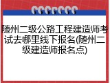 随州二级公路工程建造师考试去哪里线下报名(随州二级建造师报名点)