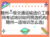 随州一级交通运输造价工程师考试培训如何挑选机构(随州一造培训怎么选)