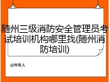 随州三级消防安全管理员考试培训机构哪里找(随州消防培训)