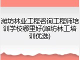 潍坊林业工程咨询工程师培训学校哪里好(潍坊林工培训优选)