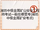 潍坊中级金属矿山安全工程师考试一般在哪里考(潍坊中级金属矿安考点)