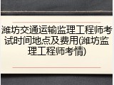 潍坊交通运输监理工程师考试时间地点及费用(潍坊监理工程师考情)