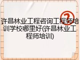 许昌林业工程咨询工程师培训学校哪里好(许昌林业工程师培训)