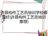 许昌构件工艺员培训学校哪里好(许昌构件工艺员培训推荐)