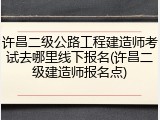 许昌二级公路工程建造师考试去哪里线下报名(许昌二级建造师报名点)