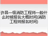 许昌一级消防工程师一般什么时候报名大概时间(消防工程师报名时间)
