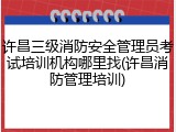 许昌三级消防安全管理员考试培训机构哪里找(许昌消防管理培训)
