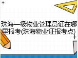 珠海一级物业管理员证在哪里报考(珠海物业证报考点)