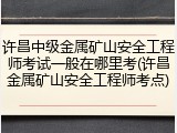 许昌中级金属矿山安全工程师考试一般在哪里考(许昌金属矿山安全工程师考点)