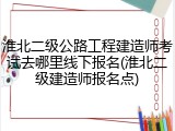 淮北二级公路工程建造师考试去哪里线下报名(淮北二级建造师报名点)