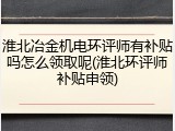 淮北冶金机电环评师有补贴吗怎么领取呢(淮北环评师补贴申领)