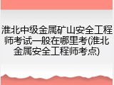 淮北中级金属矿山安全工程师考试一般在哪里考(淮北金属安全工程师考点)