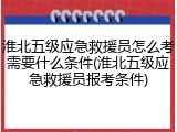 淮北五级应急救援员怎么考需要什么条件(淮北五级应急救援员报考条件)