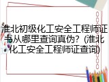 淮北初级化工安全工程师证书从哪里查询真伪？(淮北化工安全工程师证查询)