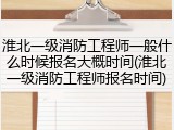 淮北一级消防工程师一般什么时候报名大概时间(淮北一级消防工程师报名时间)