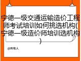 宁德一级交通运输造价工程师考试培训如何挑选机构(宁德一级造价师培训选机构)