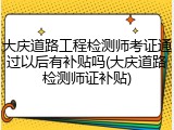 大庆道路工程检测师考证通过以后有补贴吗(大庆道路检测师证补贴)