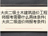 大庆二级土木建筑造价工程师报考需要什么具体条件(大庆二级造价师报考条件)